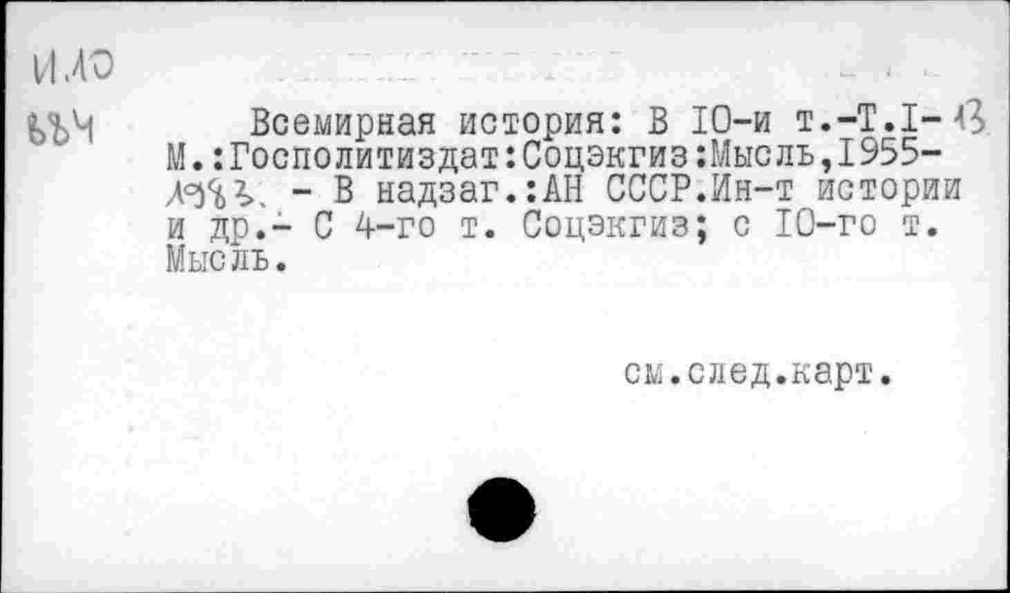 ﻿И .40
Всемирная история: В 10-и т.-Т.1-в М.:Госполитиздат:Соцэкгиз:Мысль,1955-Ж?>. - В надзаг.:АН СССР.Ин-т истории и др.- С 4-го т. Соцэкгиз; с 10-го т. Мысль.
см.след.карт.